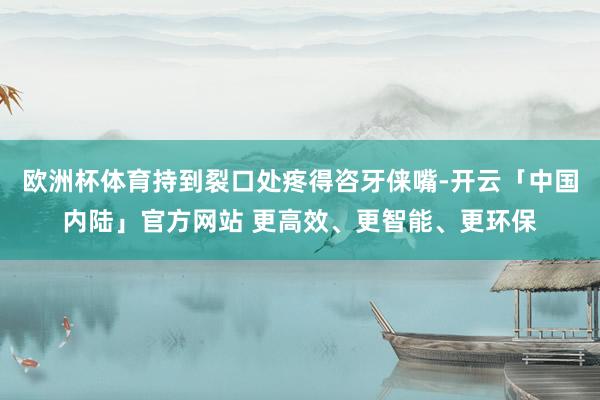 欧洲杯体育持到裂口处疼得咨牙俫嘴-开云「中国内陆」官方网站 更高效、更智能、更环保