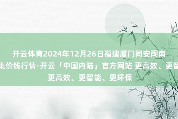 开云体育2024年12月26日福建厦门同安闽南果蔬批发市集价钱行情-开云「中国内陆」官方网站 更高效、更智能、更环保