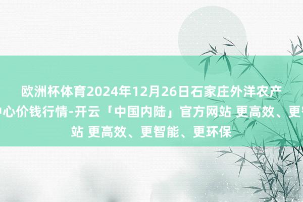 欧洲杯体育2024年12月26日石家庄外洋农产物批发交往中心价钱行情-开云「中国内陆」官方网站 更高效、更智能、更环保