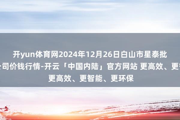 开yun体育网2024年12月26日白山市星泰批发阛阓有限公司价钱行情-开云「中国内陆」官方网站 更高效、更智能、更环保