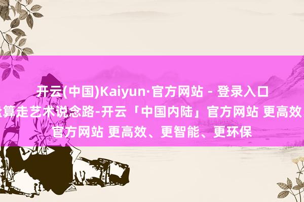 开云(中国)Kaiyun·官方网站 - 登录入口不管你异日是否盘算走艺术说念路-开云「中国内陆」官方网站 更高效、更智能、更环保