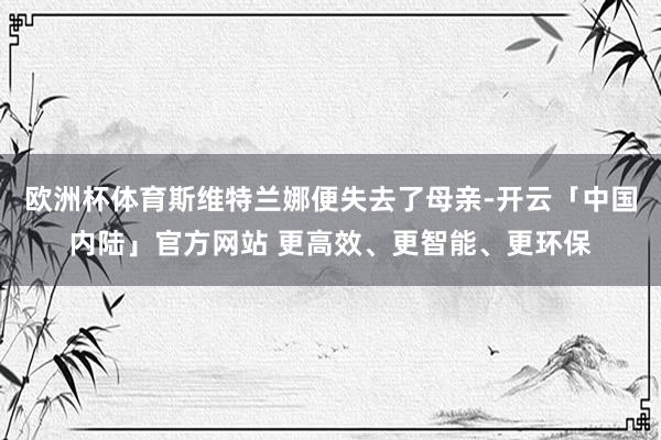 欧洲杯体育斯维特兰娜便失去了母亲-开云「中国内陆」官方网站 更高效、更智能、更环保