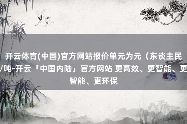 开云体育(中国)官方网站报价单元为元（东谈主民币）/吨-开云「中国内陆」官方网站 更高效、更智能、更环保