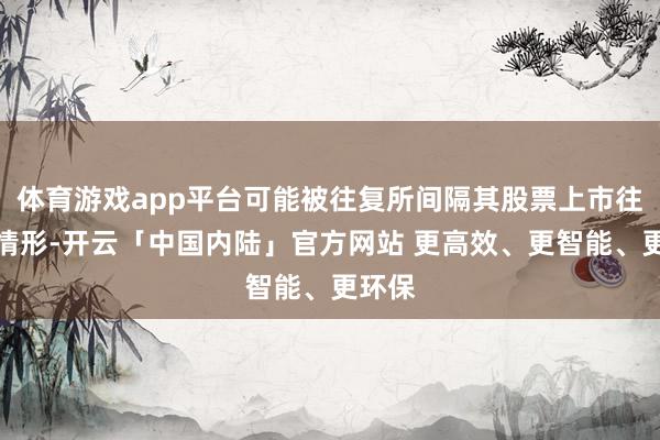 体育游戏app平台可能被往复所间隔其股票上市往复的情形-开云「中国内陆」官方网站 更高效、更智能、更环保