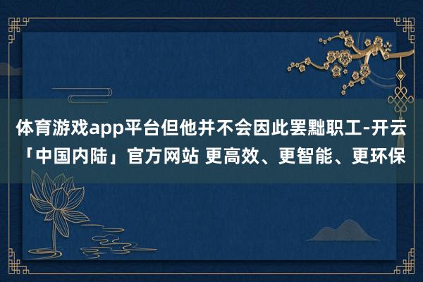 体育游戏app平台但他并不会因此罢黜职工-开云「中国内陆」官方网站 更高效、更智能、更环保