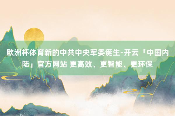 欧洲杯体育新的中共中央军委诞生-开云「中国内陆」官方网站 更高效、更智能、更环保