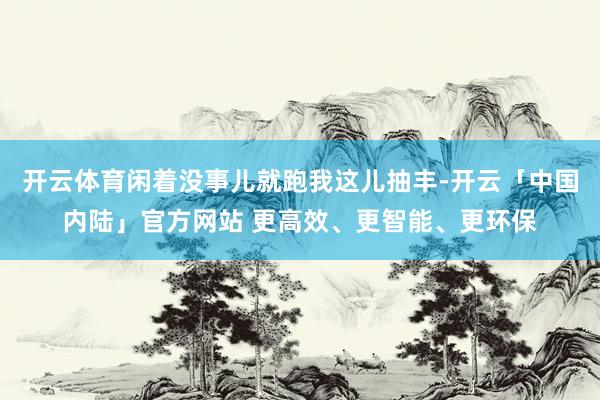 开云体育闲着没事儿就跑我这儿抽丰-开云「中国内陆」官方网站 更高效、更智能、更环保