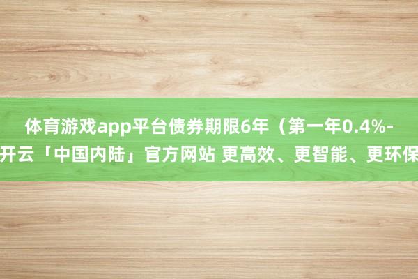 体育游戏app平台债券期限6年（第一年0.4%-开云「中国内陆」官方网站 更高效、更智能、更环保