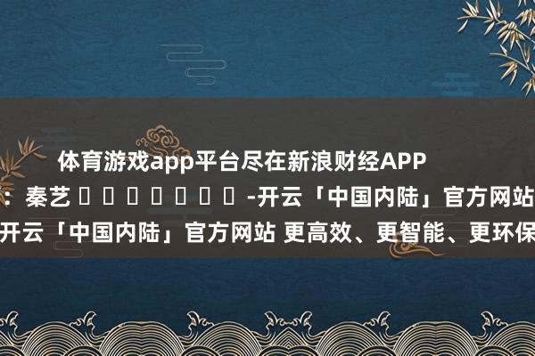 体育游戏app平台尽在新浪财经APP            						职守裁剪：秦艺 							-开云「中国内陆」官方网站 更高效、更智能、更环保