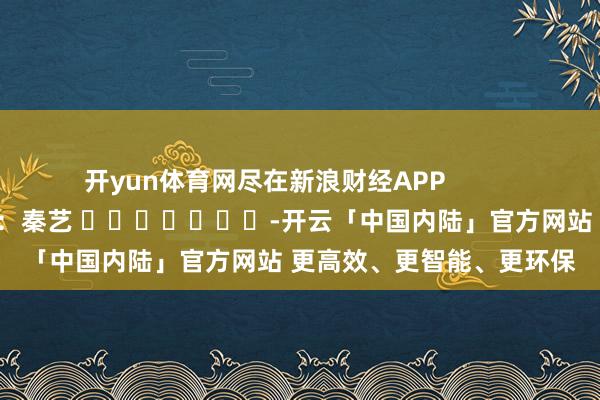 开yun体育网尽在新浪财经APP            						包袱裁剪：秦艺 							-开云「中国内陆」官方网站 更高效、更智能、更环保