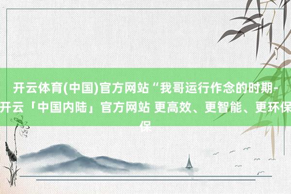 开云体育(中国)官方网站“我哥运行作念的时期-开云「中国内陆」官方网站 更高效、更智能、更环保