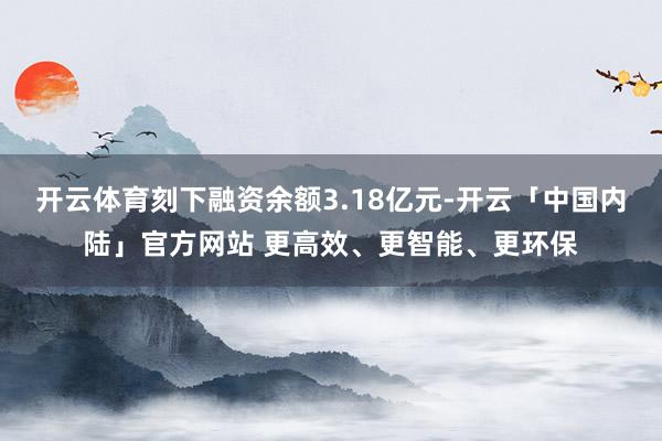 开云体育刻下融资余额3.18亿元-开云「中国内陆」官方网站 更高效、更智能、更环保